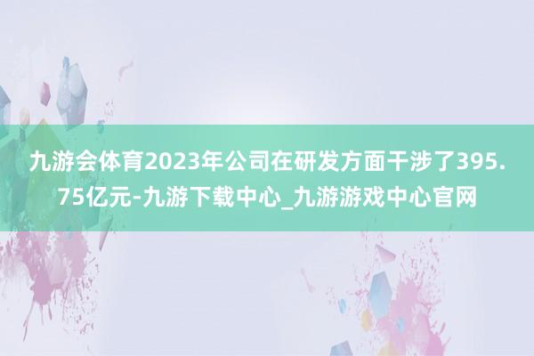 九游会体育2023年公司在研发方面干涉了395.75亿元-九游下载中心_九游游戏中心官网