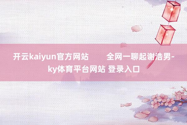 开云kaiyun官方网站        全网一聊起谢浩男-ky体育平台网站 登录入口