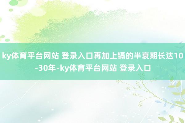 ky体育平台网站 登录入口再加上镉的半衰期长达10-30年-ky体育平台网站 登录入口