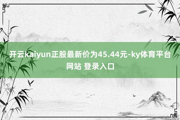 开云kaiyun正股最新价为45.44元-ky体育平台网站 登录入口