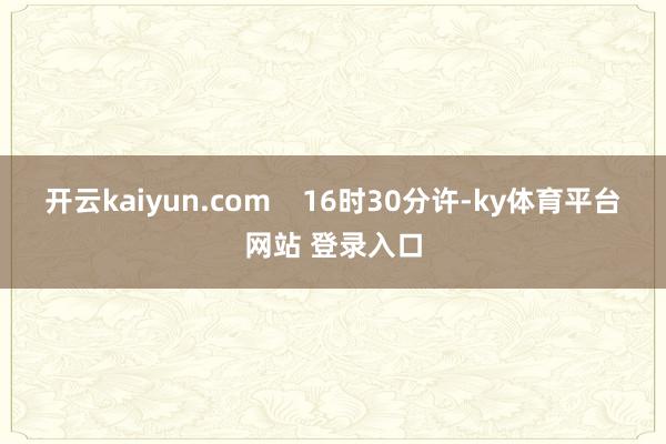 开云kaiyun.com    16时30分许-ky体育平台网站 登录入口