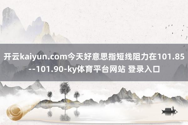 开云kaiyun.com今天好意思指短线阻力在101.85--101.90-ky体育平台网站 登录入口