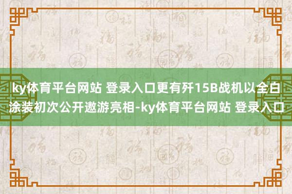 ky体育平台网站 登录入口更有歼15B战机以全白涂装初次公开遨游亮相-ky体育平台网站 登录入口