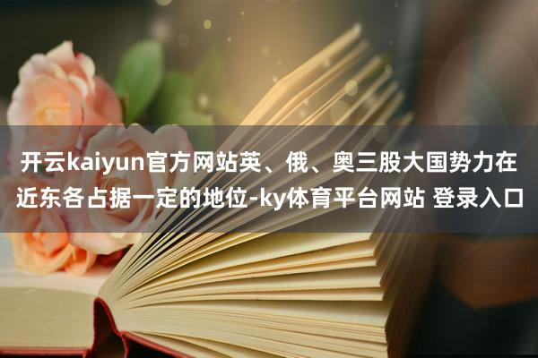 开云kaiyun官方网站英、俄、奥三股大国势力在近东各占据一定的地位-ky体育平台网站 登录入口