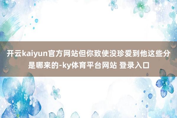 开云kaiyun官方网站但你致使没珍爱到他这些分是哪来的-ky体育平台网站 登录入口