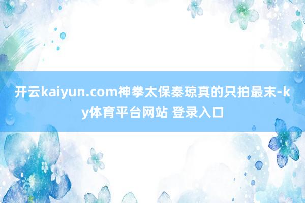 开云kaiyun.com神拳太保秦琼真的只拍最末-ky体育平台网站 登录入口
