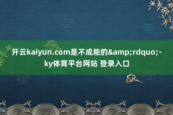 开云kaiyun.com是不成能的&rdquo;-ky体育平台网站 登录入口