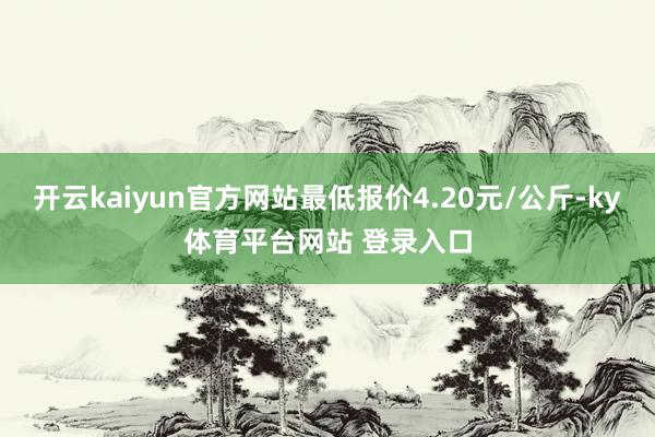 开云kaiyun官方网站最低报价4.20元/公斤-ky体育平台网站 登录入口