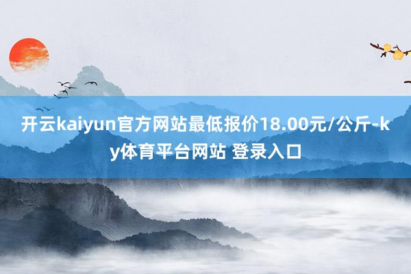 开云kaiyun官方网站最低报价18.00元/公斤-ky体育平台网站 登录入口