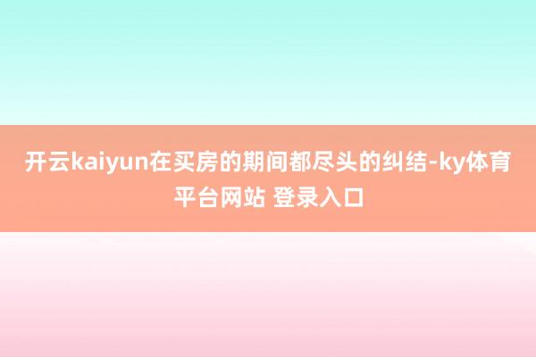 开云kaiyun在买房的期间都尽头的纠结-ky体育平台网站 登录入口