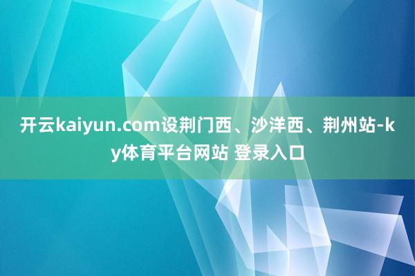 开云kaiyun.com设荆门西、沙洋西、荆州站-ky体育平台网站 登录入口