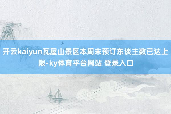 开云kaiyun瓦屋山景区本周末预订东谈主数已达上限-ky体育平台网站 登录入口