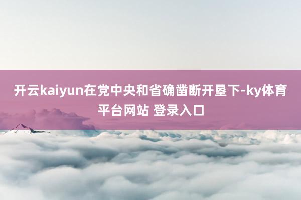 开云kaiyun在党中央和省确凿断开垦下-ky体育平台网站 登录入口