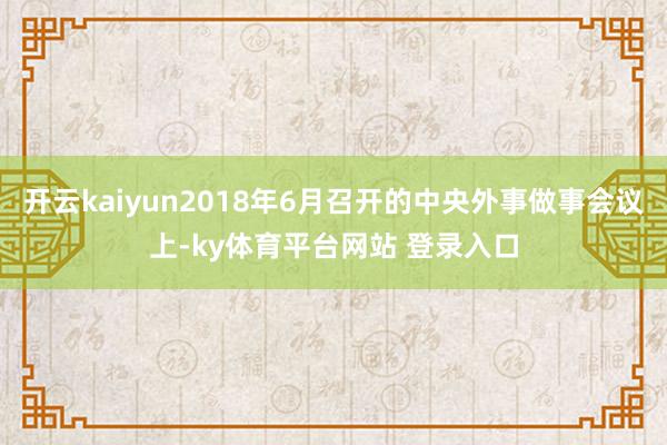 开云kaiyun2018年6月召开的中央外事做事会议上-ky体育平台网站 登录入口