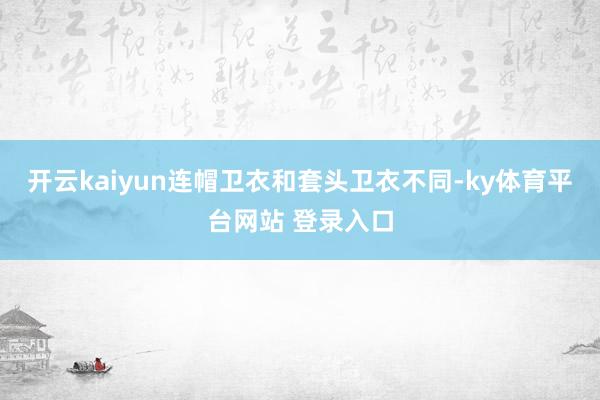 开云kaiyun连帽卫衣和套头卫衣不同-ky体育平台网站 登录入口