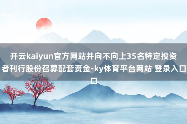 开云kaiyun官方网站并向不向上35名特定投资者刊行股份召募配套资金-ky体育平台网站 登录入口