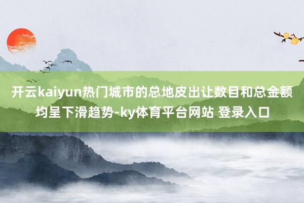开云kaiyun热门城市的总地皮出让数目和总金额均呈下滑趋势-ky体育平台网站 登录入口