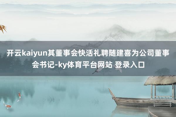 开云kaiyun其董事会快活礼聘随建喜为公司董事会书记-ky体育平台网站 登录入口
