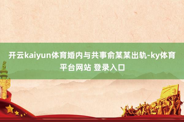 开云kaiyun体育婚内与共事俞某某出轨-ky体育平台网站 登录入口