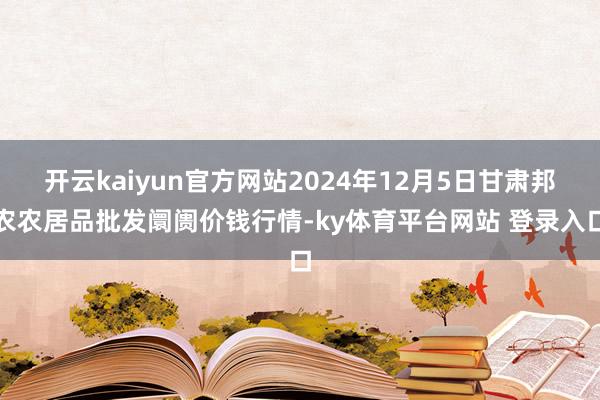 开云kaiyun官方网站2024年12月5日甘肃邦农农居品批发阛阓价钱行情-ky体育平台网站 登录入口