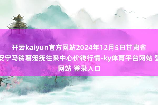 开云kaiyun官方网站2024年12月5日甘肃省定西市安宁马铃薯笼统往来中心价钱行情-ky体育平台网站 登录入口