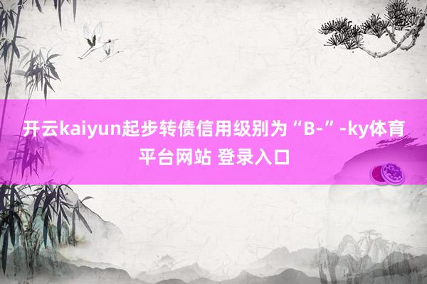 开云kaiyun起步转债信用级别为“B-”-ky体育平台网站 登录入口