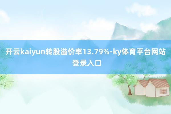 开云kaiyun转股溢价率13.79%-ky体育平台网站 登录入口