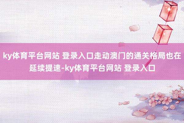 ky体育平台网站 登录入口走动澳门的通关格局也在延续提速-ky体育平台网站 登录入口