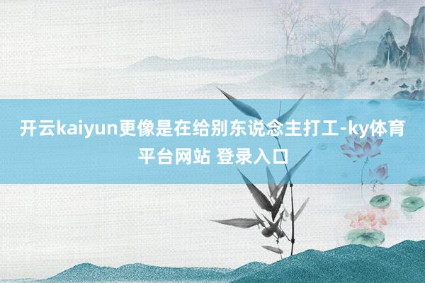 开云kaiyun更像是在给别东说念主打工-ky体育平台网站 登录入口