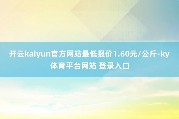 开云kaiyun官方网站最低报价1.60元/公斤-ky体育平台网站 登录入口
