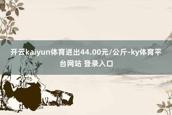 开云kaiyun体育进出44.00元/公斤-ky体育平台网站 登录入口