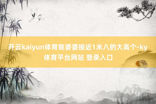 开云kaiyun体育我婆婆接近1米八的大高个-ky体育平台网站 登录入口