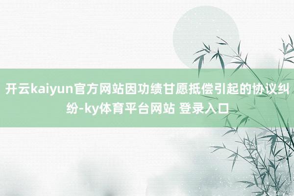 开云kaiyun官方网站因功绩甘愿抵偿引起的协议纠纷-ky体育平台网站 登录入口