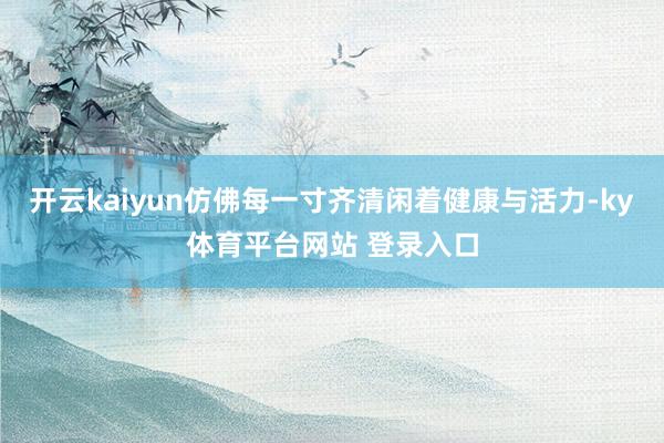 开云kaiyun仿佛每一寸齐清闲着健康与活力-ky体育平台网站 登录入口