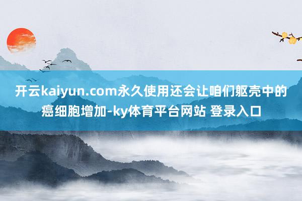 开云kaiyun.com永久使用还会让咱们躯壳中的癌细胞增加-ky体育平台网站 登录入口