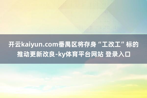 开云kaiyun.com番禺区将存身“工改工”标的推动更新改良-ky体育平台网站 登录入口