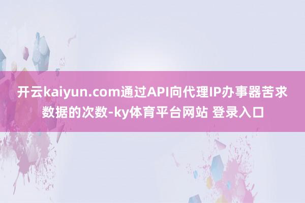 开云kaiyun.com通过API向代理IP办事器苦求数据的次数-ky体育平台网站 登录入口