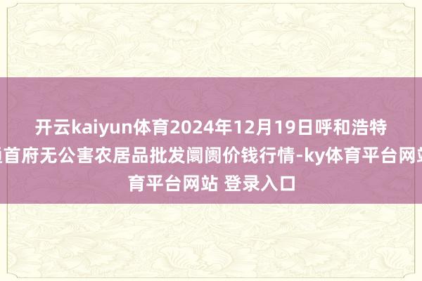 开云kaiyun体育2024年12月19日呼和浩特市好意思通首府无公害农居品批发阛阓价钱行情-ky体育平台网站 登录入口