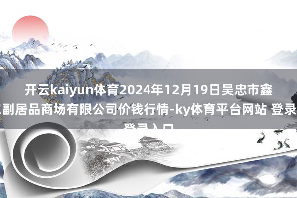 开云kaiyun体育2024年12月19日吴忠市鑫鲜农副居品商场有限公司价钱行情-ky体育平台网站 登录入口