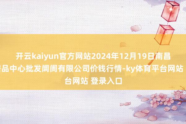开云kaiyun官方网站2024年12月19日南昌深圳农居品中心批发阛阓有限公司价钱行情-ky体育平台网站 登录入口