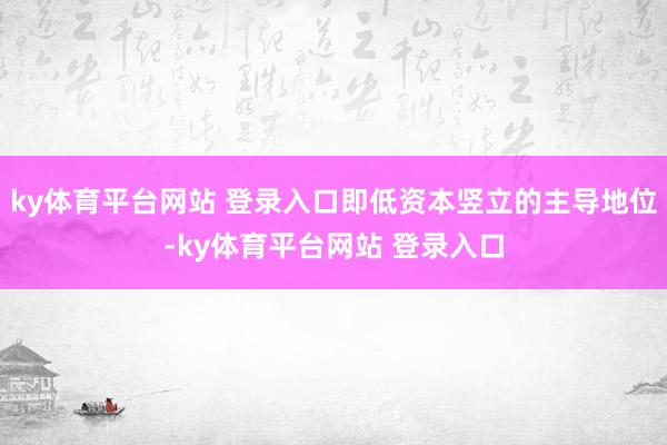 ky体育平台网站 登录入口即低资本竖立的主导地位-ky体育平台网站 登录入口