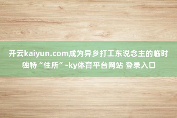 开云kaiyun.com成为异乡打工东说念主的临时独特“住所”-ky体育平台网站 登录入口