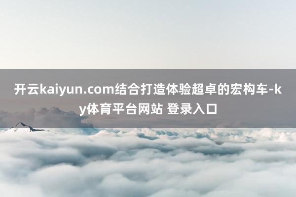开云kaiyun.com结合打造体验超卓的宏构车-ky体育平台网站 登录入口