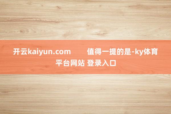 开云kaiyun.com        值得一提的是-ky体育平台网站 登录入口
