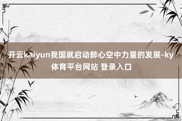 开云kaiyun我国就启动醉心空中力量的发展-ky体育平台网站 登录入口