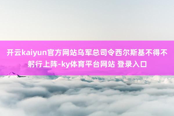 开云kaiyun官方网站乌军总司令西尔斯基不得不躬行上阵-ky体育平台网站 登录入口