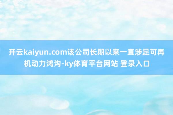开云kaiyun.com该公司长期以来一直涉足可再机动力鸿沟-ky体育平台网站 登录入口
