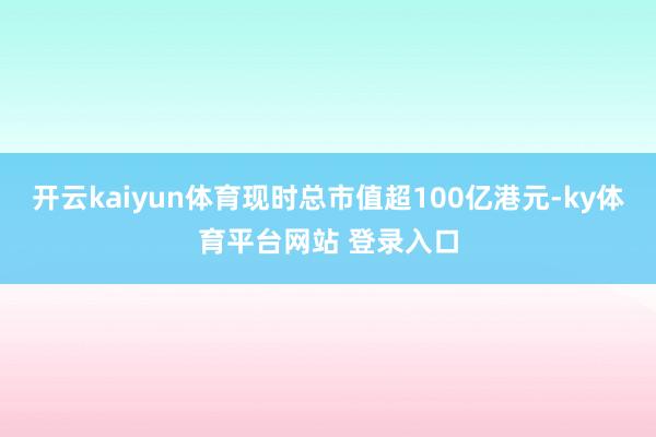 开云kaiyun体育现时总市值超100亿港元-ky体育平台网站 登录入口