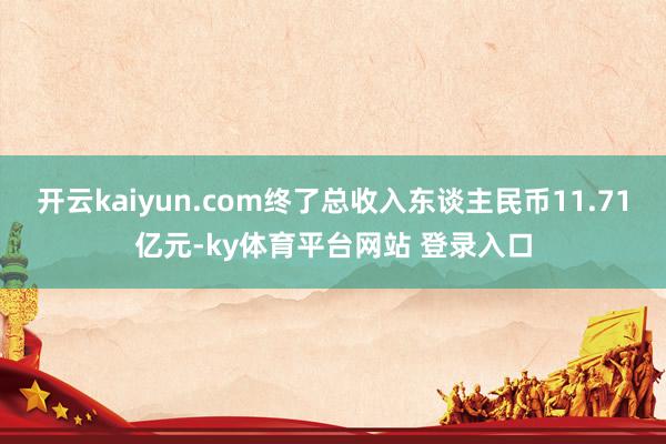 开云kaiyun.com终了总收入东谈主民币11.71亿元-ky体育平台网站 登录入口