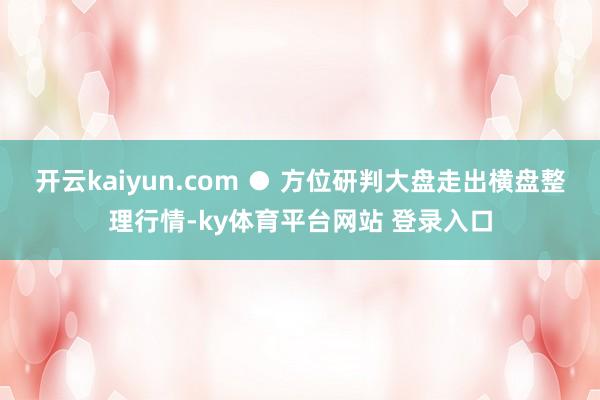 开云kaiyun.com ● 方位研判大盘走出横盘整理行情-ky体育平台网站 登录入口